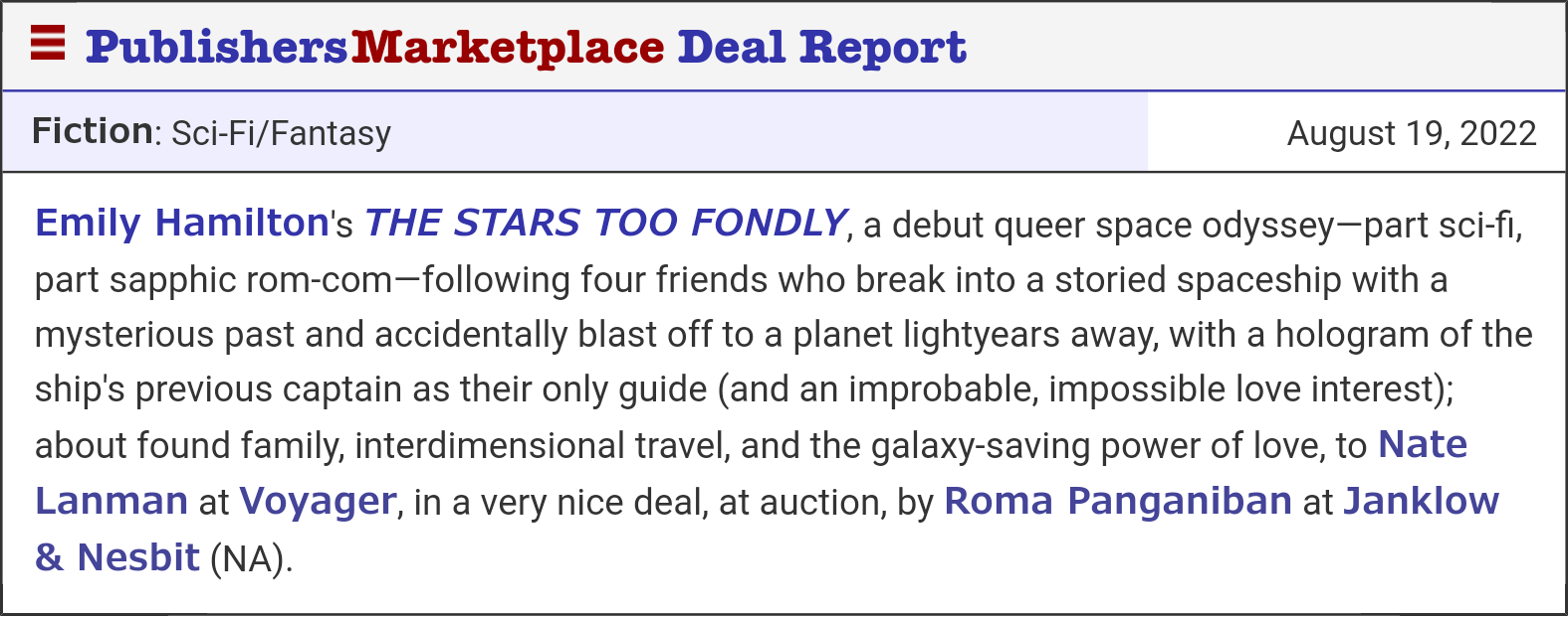 A Publishers Marketplace deal report that reads: Emily Hamilton's THE STARS TOO FONDLY, a debut queer space odyssey—part sci-fi, part sapphic rom-com—following four friends who break into a storied spaceship with a mysterious past and accidentally blast off to a planet lightyears away, with a hologram of the ship's previous captain as their only guide (and an improbable, impossible love interest); about found family, interdimensional travel, and the galaxy-saving power of love, to Nate Lanman at Voyager, in a very nice deal, at auction, by Roma Panganiban at Janklow & Nesbit (NA).